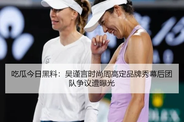 吃瓜今日黑料：吴谨言时尚周高定品牌秀幕后团队争议遭曝光