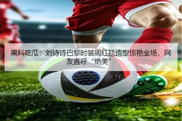 黑料吃瓜：刘诗诗巴黎时装周红毯造型惊艳全场，网友直呼“绝美”