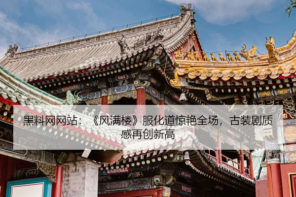 黑料网网站：《风满楼》服化道惊艳全场，古装剧质感再创新高